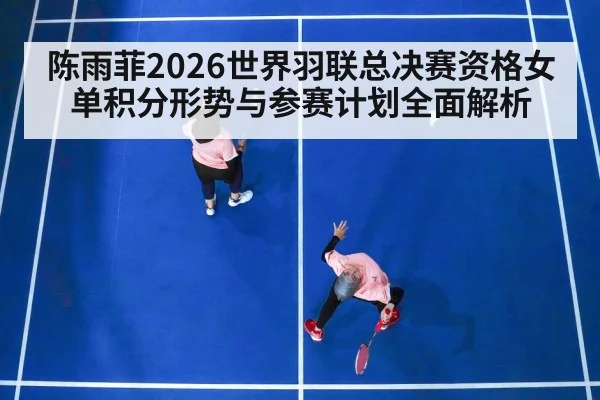 陈雨菲2026世界羽联总决赛资格女单积分形势与参赛计划全面解析