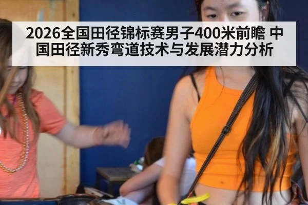 2026全国田径锦标赛男子400米前瞻 中国田径新秀弯道技术与发展潜力分析