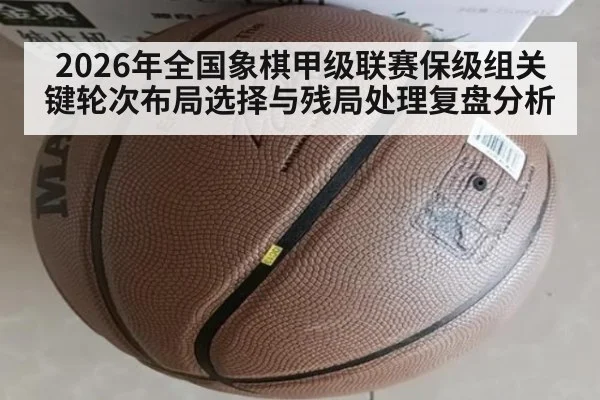 2026年全国象棋甲级联赛保级组关键轮次布局选择与残局处理复盘分析
